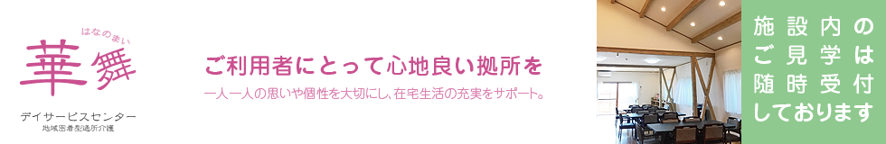 華舞(はなのまい)デイサービスセンター。ご利用者にとって心地良い拠所を。一人一人の思いや個性を大切にし、在宅生活の充実をサポート。施設内の ご見学は随時受付しております。