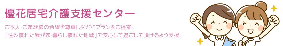 優花居宅介護支援センター。ご本人・ご家族様の希望を尊重しながらプランをご提案。「住み慣れた我が家・暮らし慣れた地域」で安心して過ごして頂けるよう支援。